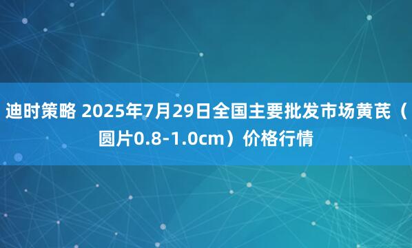 迪时策略 2025年7月29日全国主要批发市场黄芪（圆片0.8-1.0cm）价格行情