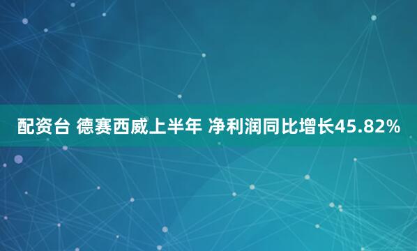 配资台 德赛西威上半年 净利润同比增长45.82%
