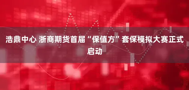 浩鼎中心 浙商期货首届“保值方”套保模拟大赛正式启动