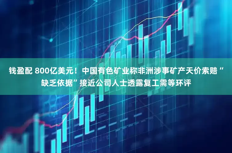 钱盈配 800亿美元！中国有色矿业称非洲涉事矿产天价索赔“缺乏依据”接近公司人士透露复工需等环评