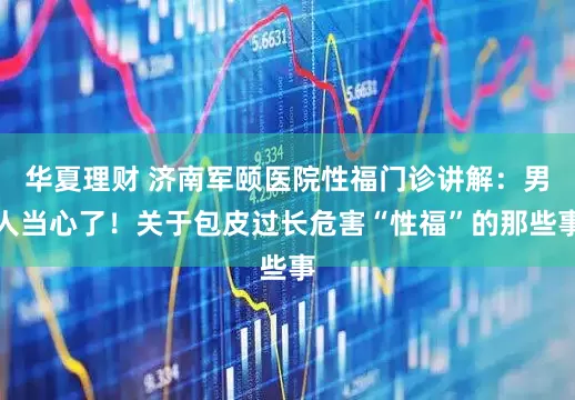 华夏理财 济南军颐医院性福门诊讲解：男人当心了！关于包皮过长危害“性福”的那些事