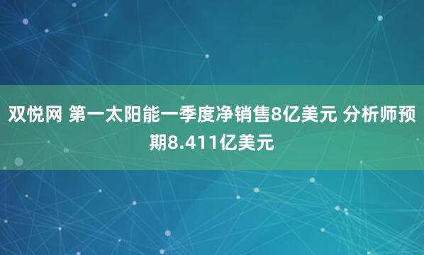 双悦网 第一太阳能一季度净销售8亿美元 分析师预期8.411亿美元