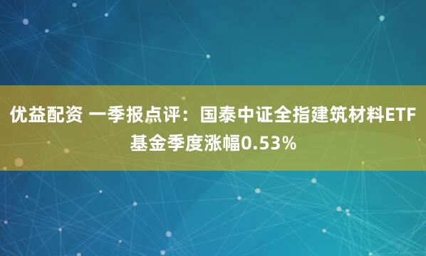 优益配资 一季报点评：国泰中证全指建筑材料ETF基金季度涨幅0.53%