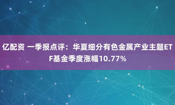 亿配资 一季报点评：华夏细分有色金属产业主题ETF基金季度涨幅10.77%