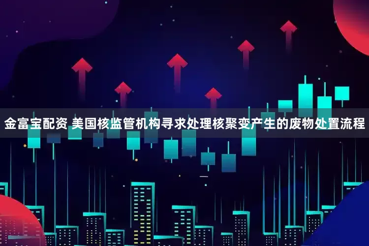 金富宝配资 美国核监管机构寻求处理核聚变产生的废物处置流程